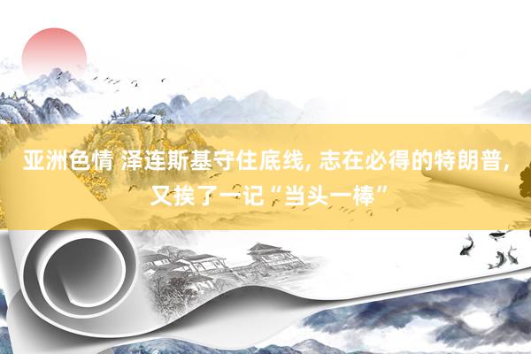 亚洲色情 泽连斯基守住底线, 志在必得的特朗普, 又挨了一记“当头一棒”