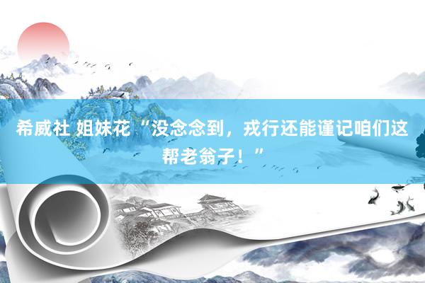 希威社 姐妹花 “没念念到，戎行还能谨记咱们这帮老翁子！”