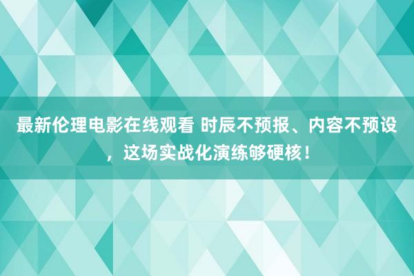 最新伦理电影在线观看 时辰不预报、内容不预设，这场实战化演练够硬核！