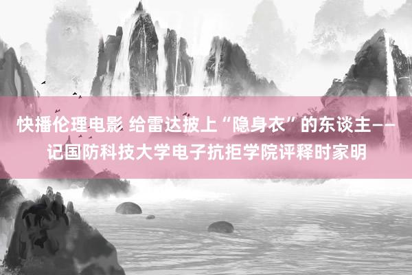 快播伦理电影 给雷达披上“隐身衣”的东谈主——记国防科技大学电子抗拒学院评释时家明