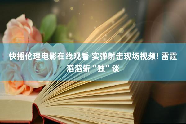 快播伦理电影在线观看 实弹射击现场视频! 雷霆滔滔斩“独”谈