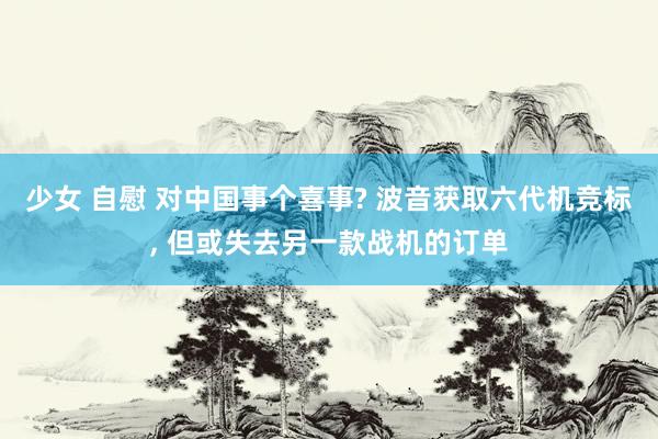 少女 自慰 对中国事个喜事? 波音获取六代机竞标, 但或失去另一款战机的订单