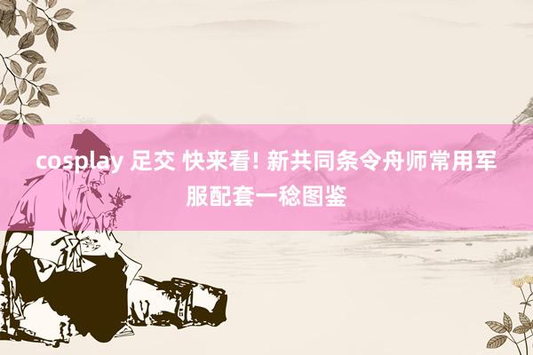 cosplay 足交 快来看! 新共同条令舟师常用军服配套一稔图鉴