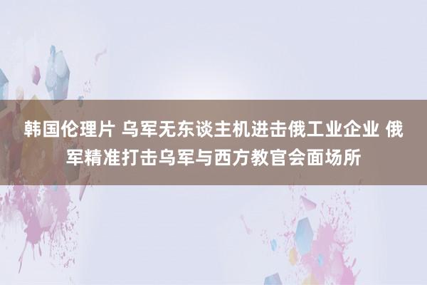 韩国伦理片 乌军无东谈主机进击俄工业企业 俄军精准打击乌军与西方教官会面场所