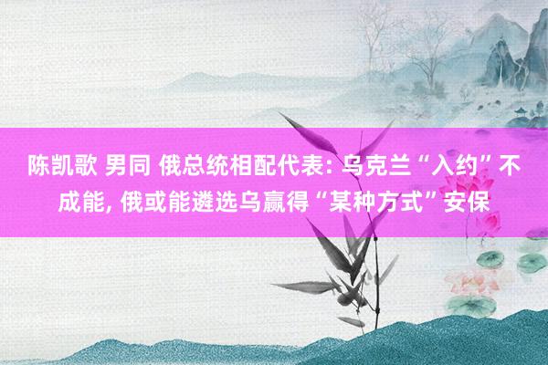 陈凯歌 男同 俄总统相配代表: 乌克兰“入约”不成能, 俄或能遴选乌赢得“某种方式”安保