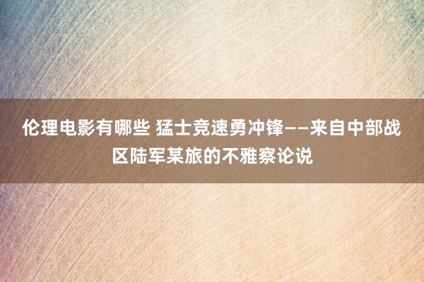 伦理电影有哪些 猛士竞速勇冲锋——来自中部战区陆军某旅的不雅察论说