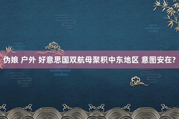 伪娘 户外 好意思国双航母聚积中东地区 意图安在?
