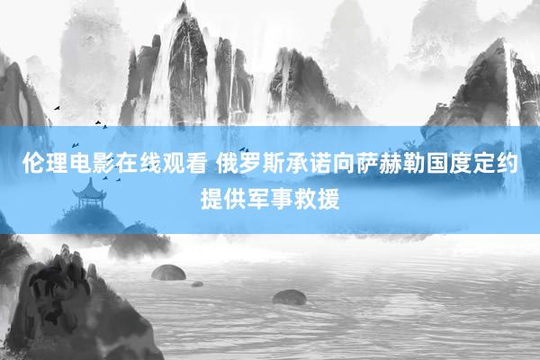 伦理电影在线观看 俄罗斯承诺向萨赫勒国度定约提供军事救援