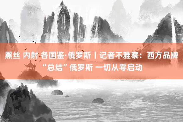 黑丝 内射 各国鉴·俄罗斯丨记者不雅察：西方品牌“总结”俄罗斯 一切从零启动