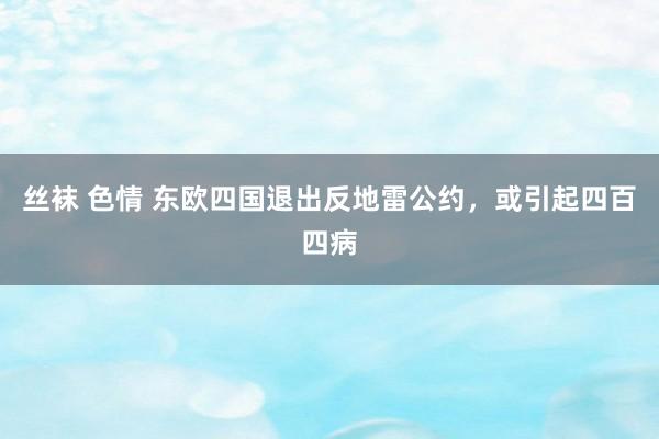 丝袜 色情 东欧四国退出反地雷公约，或引起四百四病