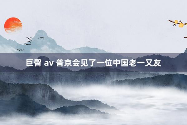 巨臀 av 普京会见了一位中国老一又友