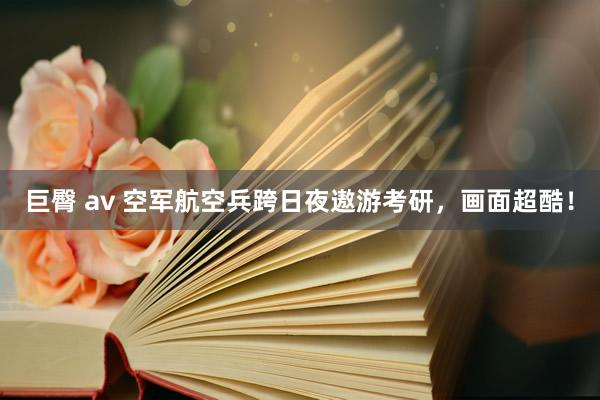巨臀 av 空军航空兵跨日夜遨游考研，画面超酷！