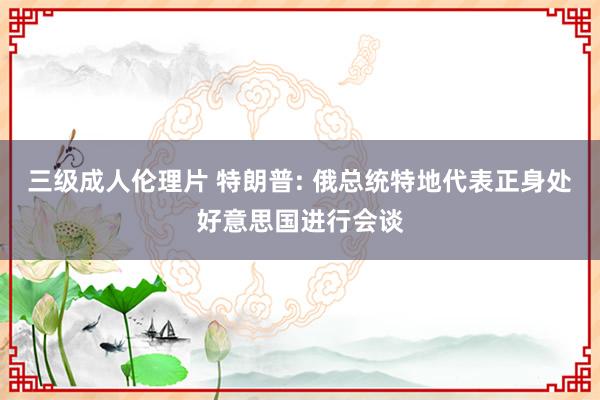 三级成人伦理片 特朗普: 俄总统特地代表正身处好意思国进行会谈