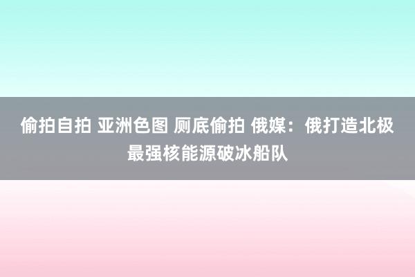 偷拍自拍 亚洲色图 厕底偷拍 俄媒：俄打造北极最强核能源破冰船队