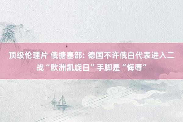 顶级伦理片 俄搪塞部: 德国不许俄白代表进入二战“欧洲凯旋日”手脚是“侮辱”