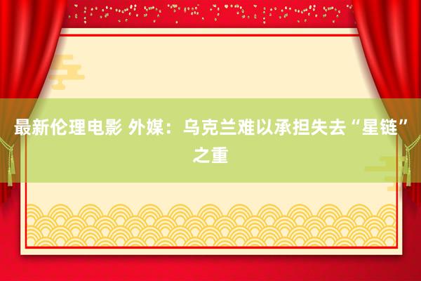 最新伦理电影 外媒：乌克兰难以承担失去“星链”之重