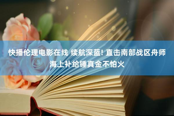 快播伦理电影在线 续航深蓝! 直击南部战区舟师海上补给锤真金不怕火