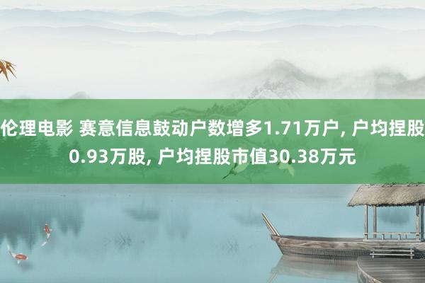 伦理电影 赛意信息鼓动户数增多1.71万户, 户均捏股0.93万股, 户均捏股市值30.38万元