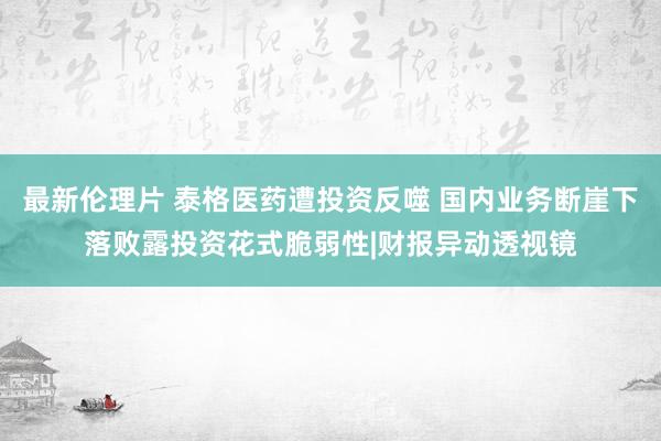 最新伦理片 泰格医药遭投资反噬 国内业务断崖下落败露投资花式脆弱性|财报异动透视镜