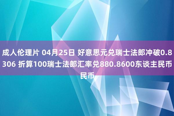 成人伦理片 04月25日 好意思元兑瑞士法郎冲破0.8306 折算100瑞士法郎汇率兑880.8600东谈主民币