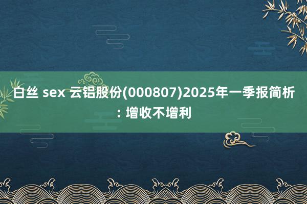 白丝 sex 云铝股份(000807)2025年一季报简析: 增收不增利