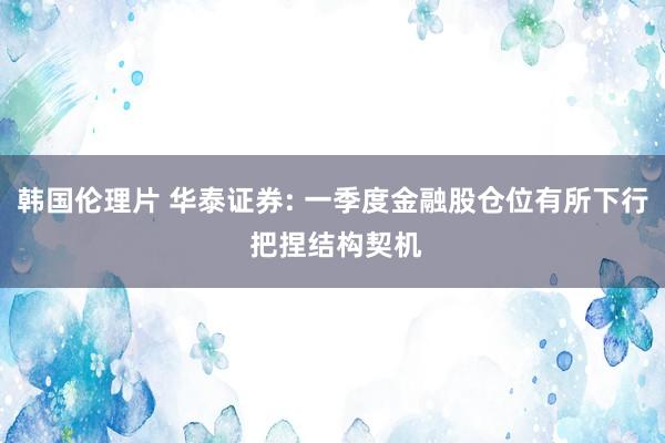 韩国伦理片 华泰证券: 一季度金融股仓位有所下行 把捏结构契机