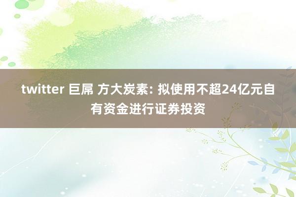 twitter 巨屌 方大炭素: 拟使用不超24亿元自有资金进行证券投资