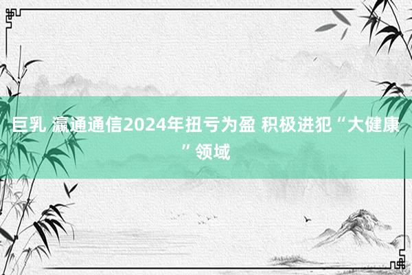 巨乳 瀛通通信2024年扭亏为盈 积极进犯“大健康”领域