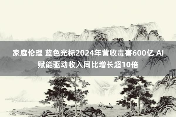 家庭伦理 蓝色光标2024年营收毒害600亿 AI赋能驱动收入同比增长超10倍