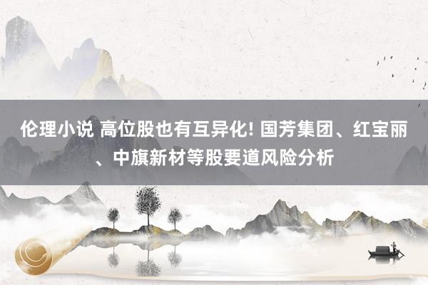 伦理小说 高位股也有互异化! 国芳集团、红宝丽、中旗新材等股要道风险分析