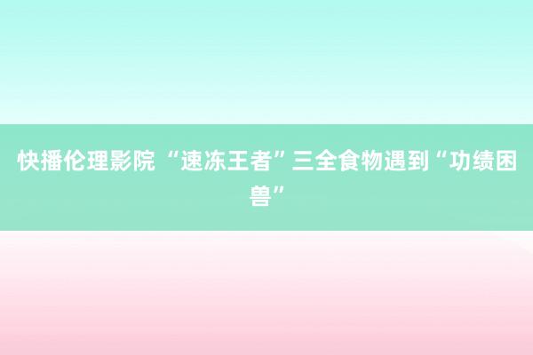 快播伦理影院 “速冻王者”三全食物遇到“功绩困兽”