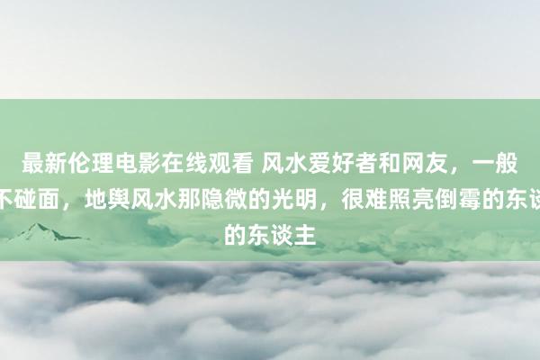 最新伦理电影在线观看 风水爱好者和网友，一般均不碰面，地舆风水那隐微的光明，很难照亮倒霉的东谈主