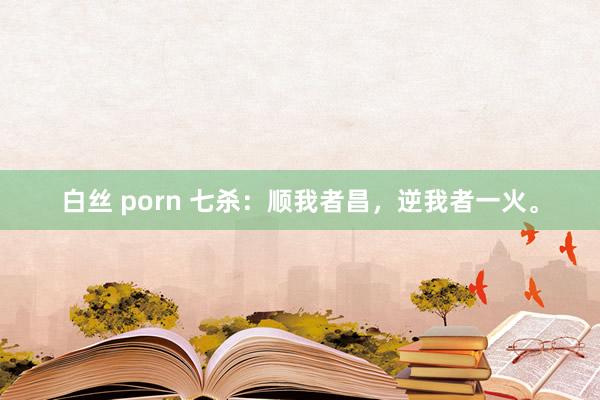 白丝 porn 七杀：顺我者昌，逆我者一火。