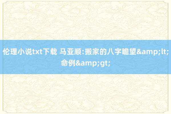 伦理小说txt下载 马亚顺:搬家的八字瞻望&lt;命例&gt;