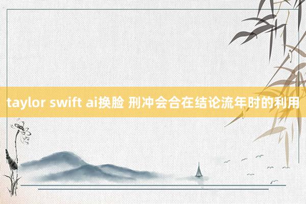 taylor swift ai换脸 刑冲会合在结论流年时的利用