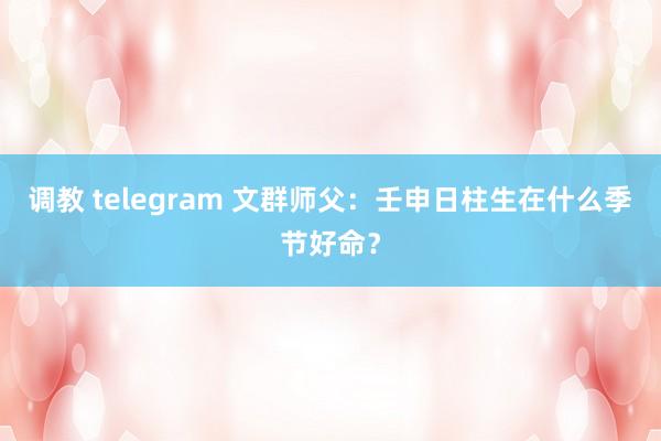 调教 telegram 文群师父：壬申日柱生在什么季节好命？