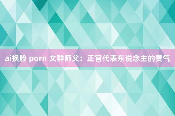 ai换脸 porn 文群师父：正官代表东说念主的贵气