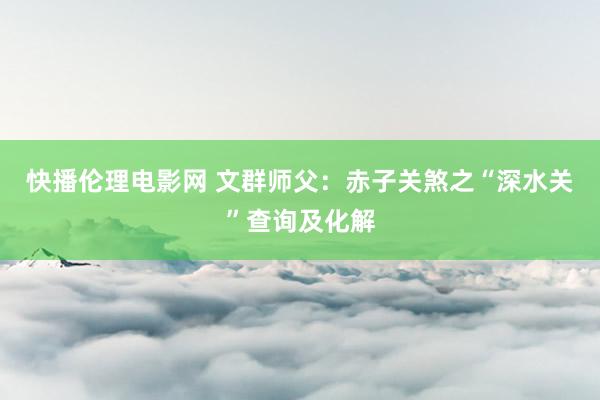 快播伦理电影网 文群师父：赤子关煞之“深水关”查询及化解