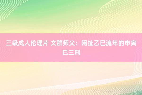 三级成人伦理片 文群师父：闲扯乙巳流年的申寅巳三刑
