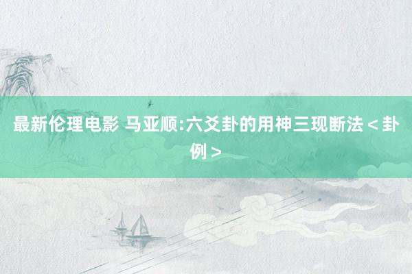 最新伦理电影 马亚顺:六爻卦的用神三现断法＜卦例＞