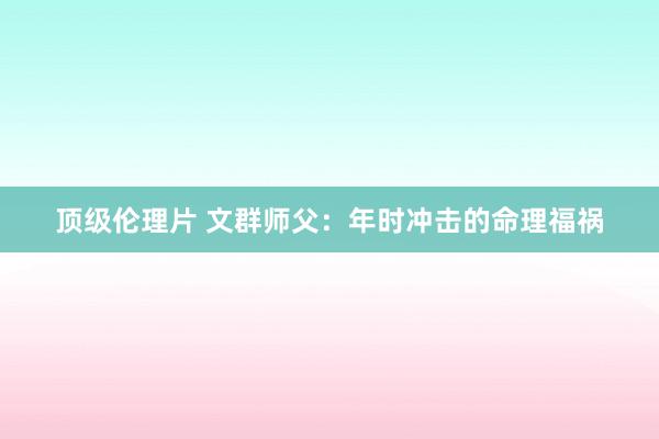 顶级伦理片 文群师父：年时冲击的命理福祸