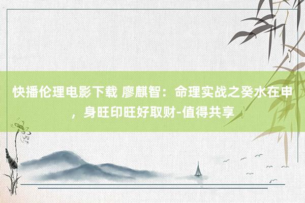 快播伦理电影下载 廖麒智：命理实战之癸水在申，身旺印旺好取财-值得共享
