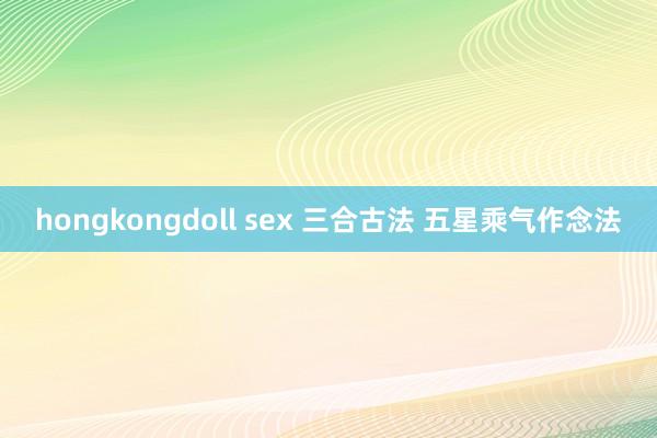 hongkongdoll sex 三合古法 五星乘气作念法