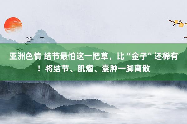 亚洲色情 结节最怕这一把草，比“金子”还稀有！将结节、肌瘤、囊肿一脚离散