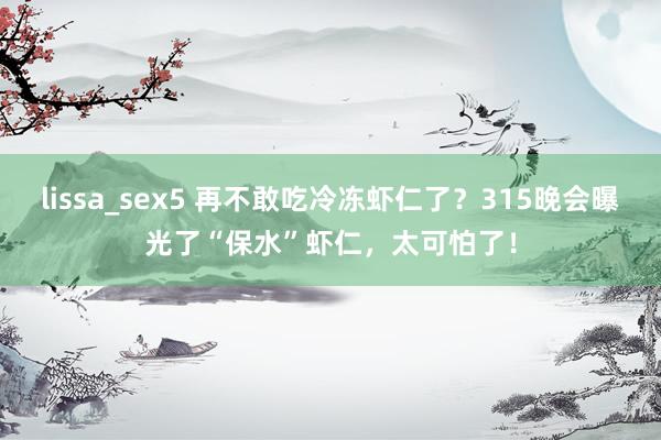 lissa_sex5 再不敢吃冷冻虾仁了？315晚会曝光了“保水”虾仁，太可怕了！
