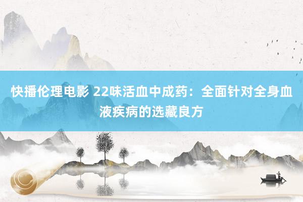 快播伦理电影 22味活血中成药：全面针对全身血液疾病的选藏良方