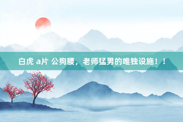 白虎 a片 公狗腰，老师猛男的唯独设施！！