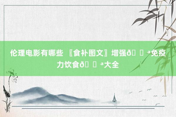 伦理电影有哪些 〖食补图文〗增强💪免疫力饮食💪大全