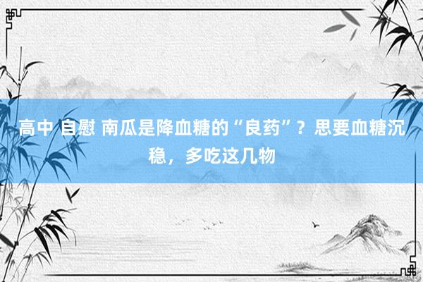 高中 自慰 南瓜是降血糖的“良药”？思要血糖沉稳，多吃这几物