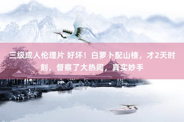 三级成人伦理片 好坏！白萝卜配山楂，才2天时刻，督察了大热闹，真实妙手